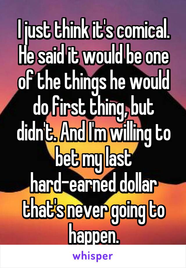 I just think it's comical. He said it would be one of the things he would do first thing, but didn't. And I'm willing to bet my last hard-earned dollar that's never going to happen.