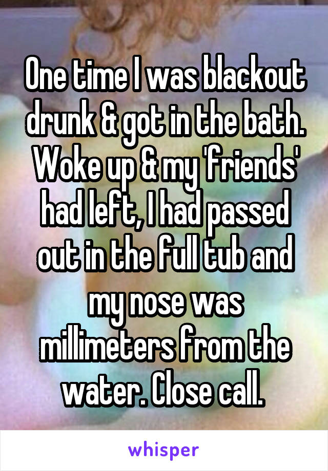 One time I was blackout drunk & got in the bath. Woke up & my 'friends' had left, I had passed out in the full tub and my nose was millimeters from the water. Close call. 