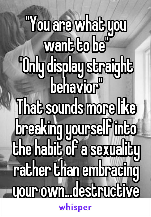 "You are what you want to be"
"Only display straight behavior"
That sounds more like breaking yourself into the habit of a sexuality rather than embracing your own...destructive