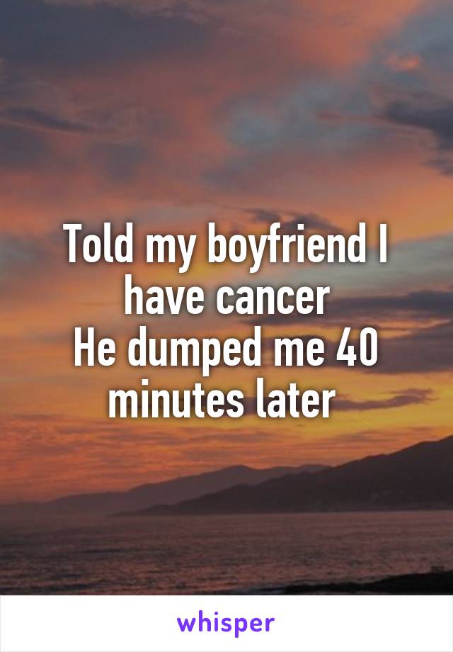 Told my boyfriend I have cancer
He dumped me 40 minutes later 