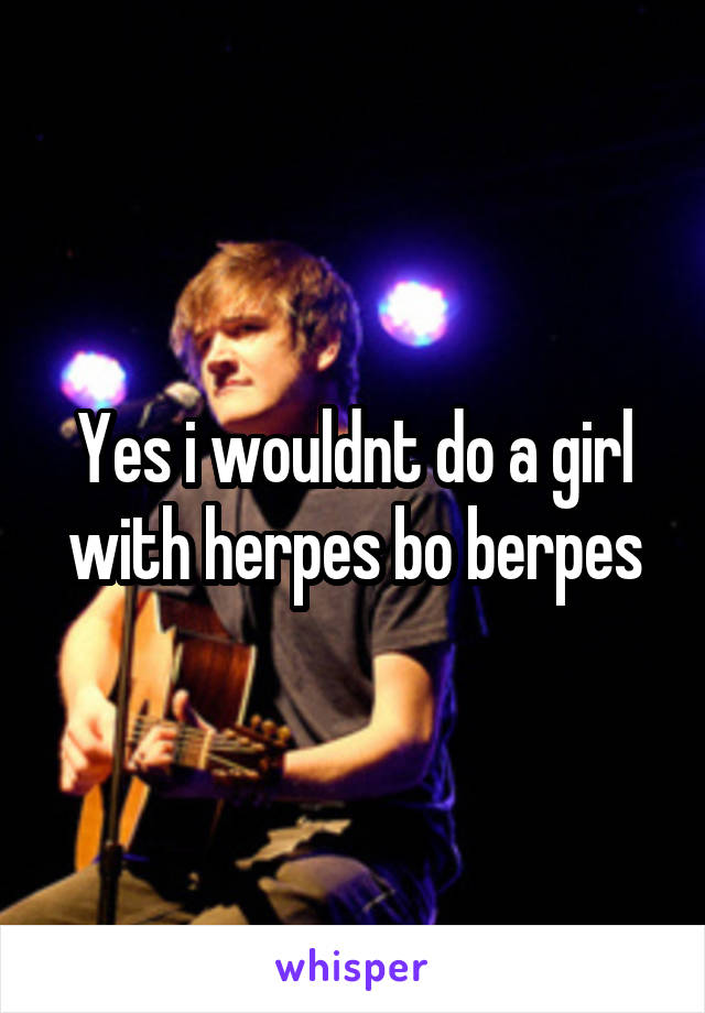 Yes i wouldnt do a girl with herpes bo berpes