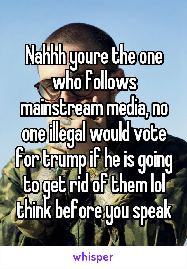 Nahhh youre the one who follows mainstream media, no one illegal would vote for trump if he is going to get rid of them lol think before you speak