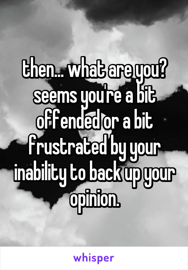 then... what are you? seems you're a bit offended or a bit frustrated by your inability to back up your opinion.