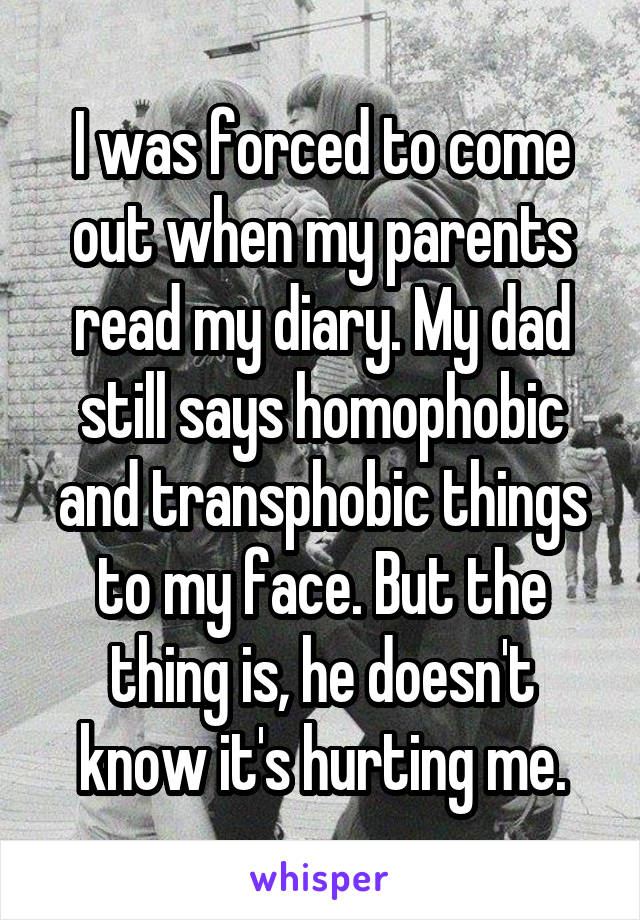 I was forced to come out when my parents read my diary. My dad still says homophobic and transphobic things to my face. But the thing is, he doesn't know it's hurting me.