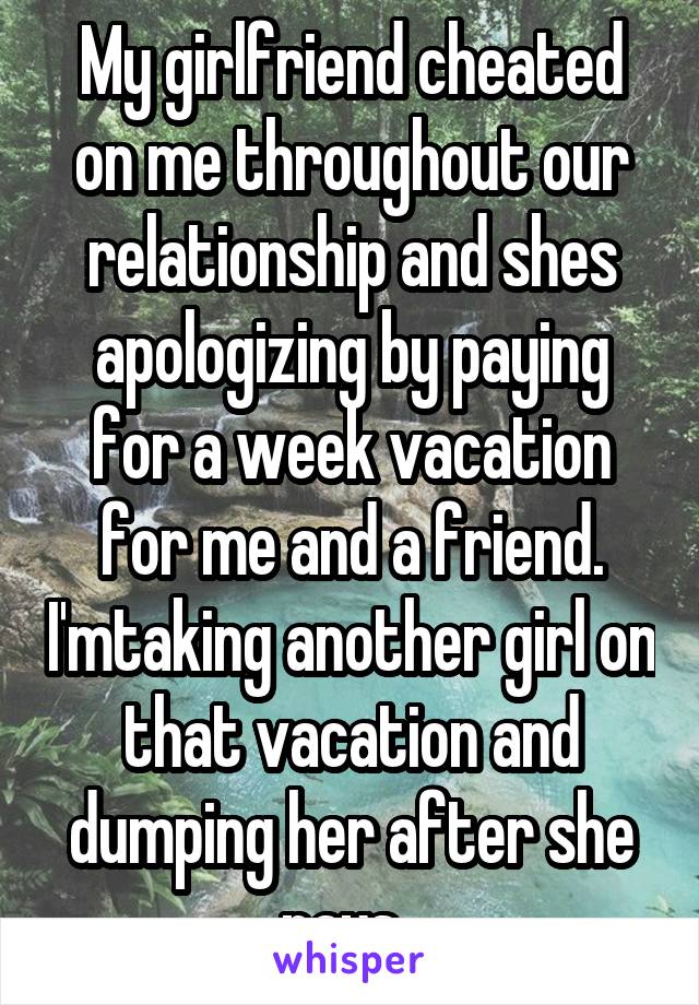 My girlfriend cheated on me throughout our relationship and shes apologizing by paying for a week vacation for me and a friend. I'mtaking another girl on that vacation and dumping her after she pays  