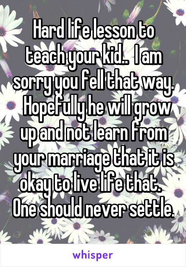 Hard life lesson to teach your kid..  I am sorry you fell that way.   Hopefully he will grow up and not learn from your marriage that it is okay to live life that.   One should never settle.  