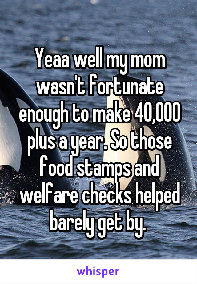 Yeaa well my mom wasn't fortunate enough to make 40,000 plus a year. So those food stamps and welfare checks helped barely get by. 