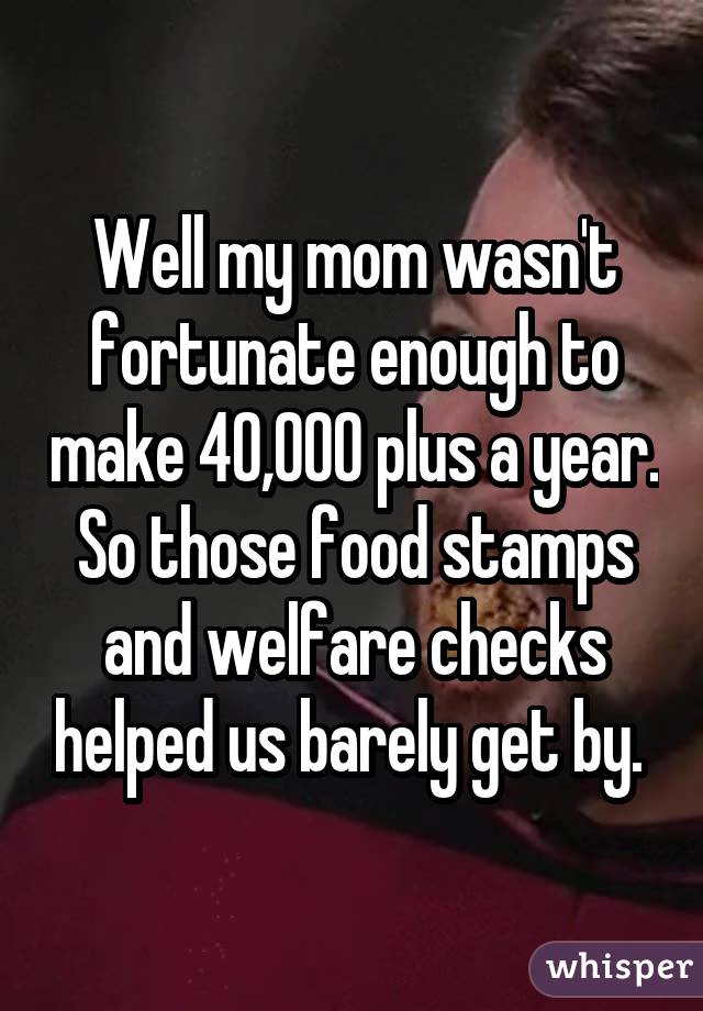 Well my mom wasn't fortunate enough to make 40,000 plus a year. So those food stamps and welfare checks helped us barely get by. 