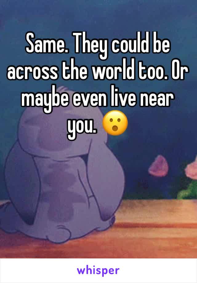 Same. They could be across the world too. Or maybe even live near you. 😮