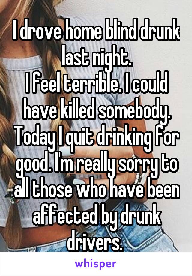 I drove home blind drunk last night.
I feel terrible. I could have killed somebody. Today I quit drinking for good. I'm really sorry to all those who have been affected by drunk drivers. 
