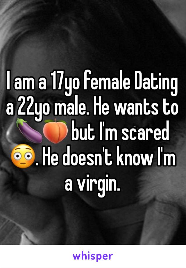 I am a 17yo female Dating a 22yo male. He wants to 🍆🍑 but I'm scared 😳. He doesn't know I'm a virgin.