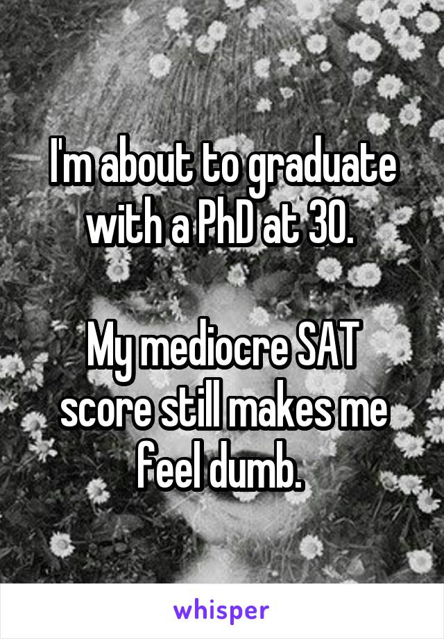 I'm about to graduate with a PhD at 30. 

My mediocre SAT score still makes me feel dumb. 