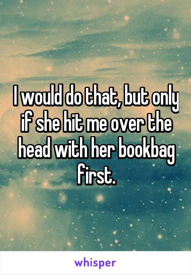 I would do that, but only if she hit me over the head with her bookbag first.