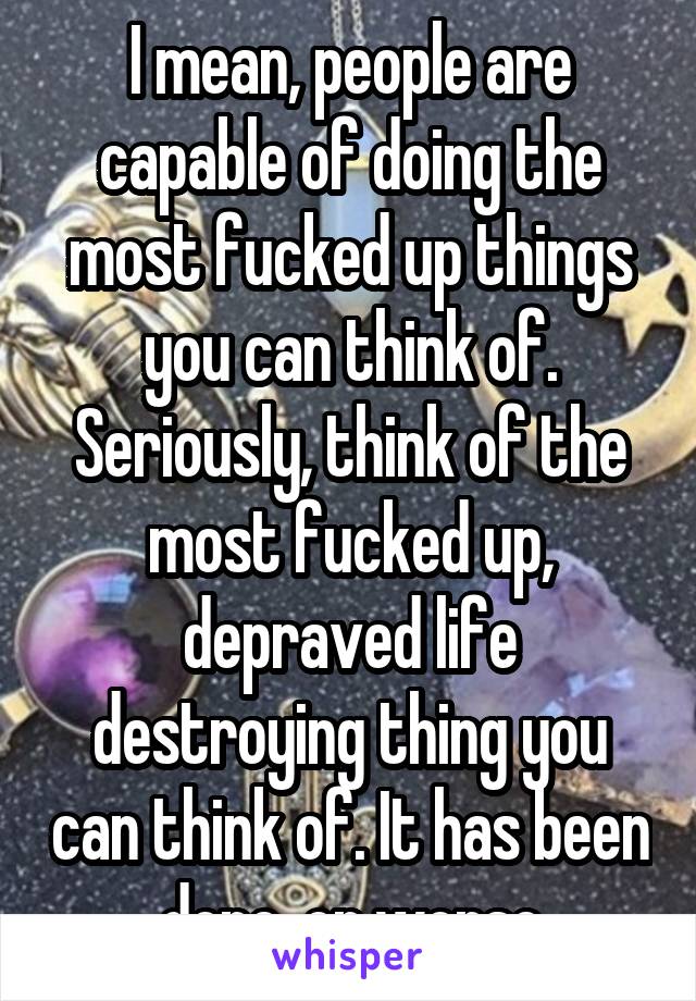 I mean, people are capable of doing the most fucked up things you can think of. Seriously, think of the most fucked up, depraved life destroying thing you can think of. It has been done, or worse