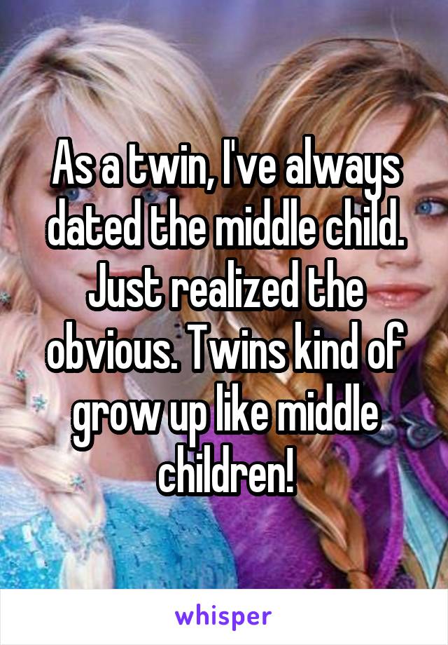 As a twin, I've always dated the middle child. Just realized the obvious. Twins kind of grow up like middle children!