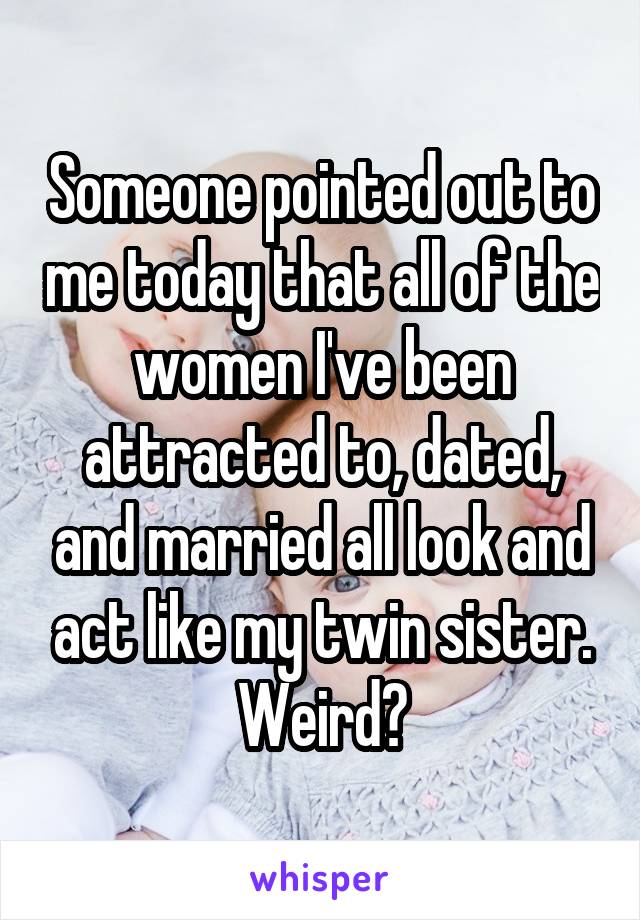 Someone pointed out to me today that all of the women I've been attracted to, dated, and married all look and act like my twin sister. Weird?