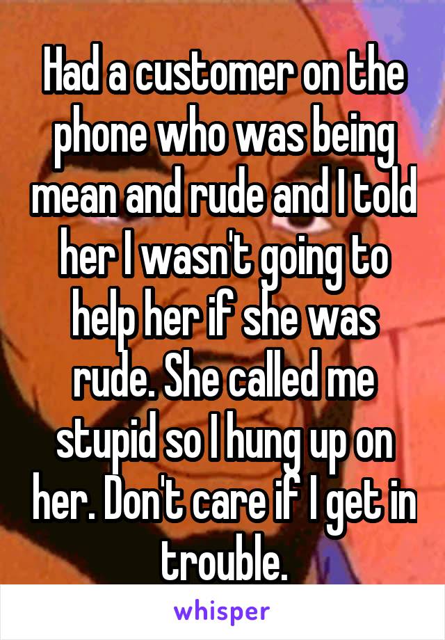 Had a customer on the phone who was being mean and rude and I told her I wasn't going to help her if she was rude. She called me stupid so I hung up on her. Don't care if I get in trouble.