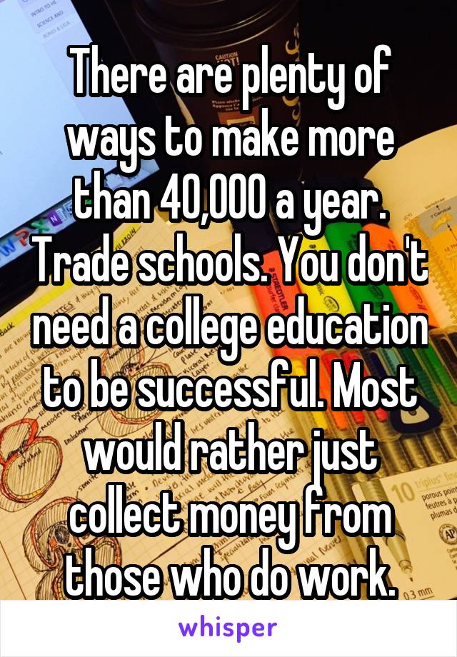 There are plenty of ways to make more than 40,000 a year. Trade schools. You don't need a college education to be successful. Most would rather just collect money from those who do work.