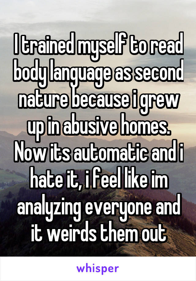 I trained myself to read body language as second nature because i grew up in abusive homes. Now its automatic and i hate it, i feel like im analyzing everyone and it weirds them out
