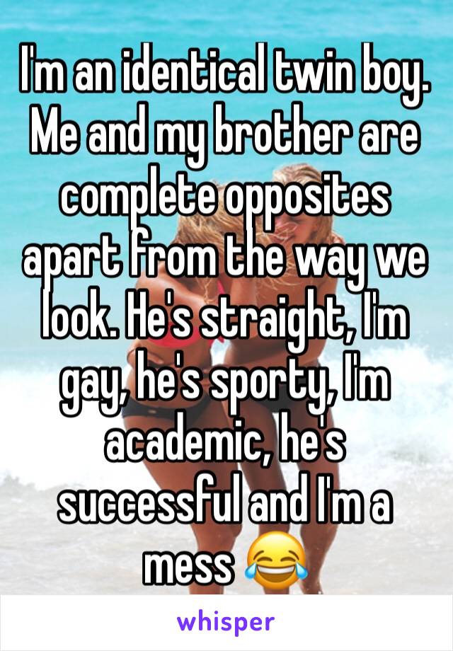 I'm an identical twin boy. Me and my brother are complete opposites apart from the way we look. He's straight, I'm gay, he's sporty, I'm academic, he's successful and I'm a mess 😂