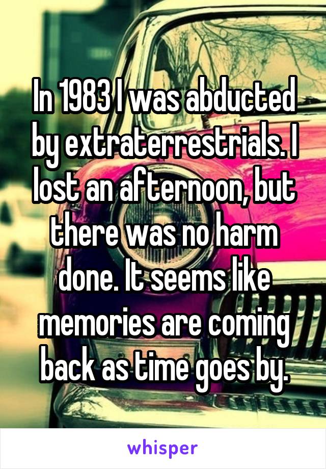 In 1983 I was abducted by extraterrestrials. I lost an afternoon, but there was no harm done. It seems like memories are coming back as time goes by.