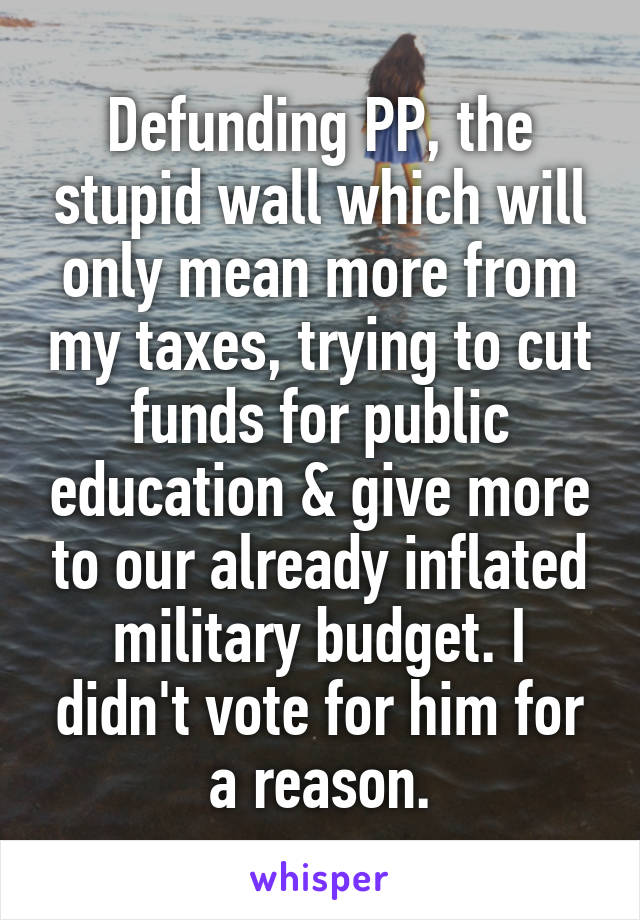 Defunding PP, the stupid wall which will only mean more from my taxes, trying to cut funds for public education & give more to our already inflated military budget. I didn't vote for him for a reason.