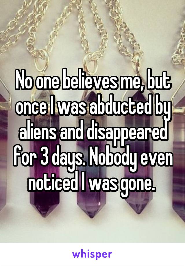 No one believes me, but once I was abducted by aliens and disappeared for 3 days. Nobody even noticed I was gone. 