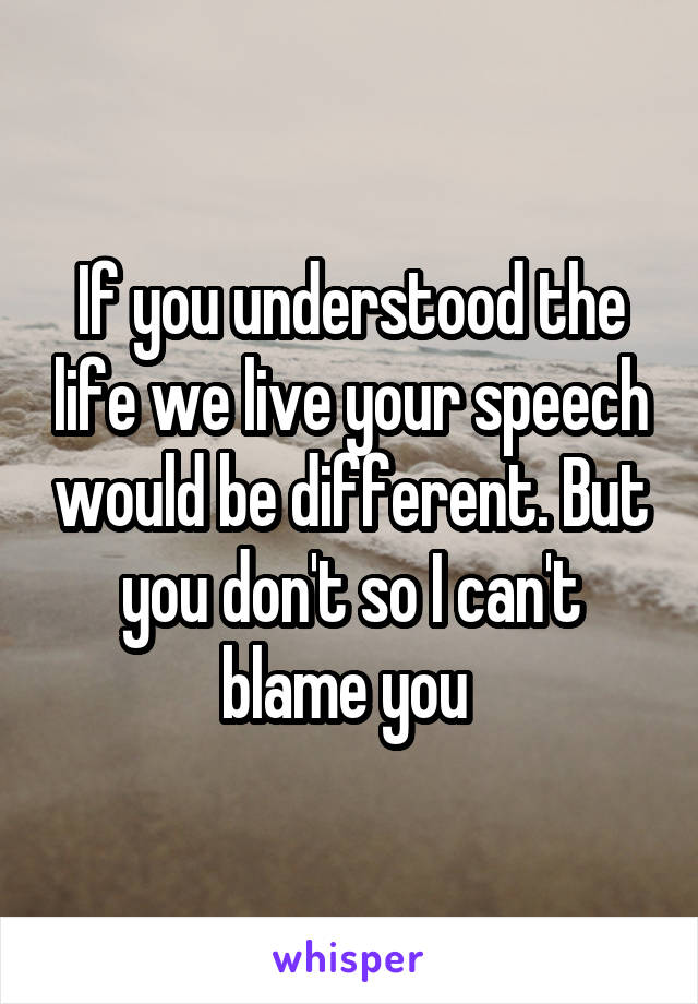 If you understood the life we live your speech would be different. But you don't so I can't blame you 