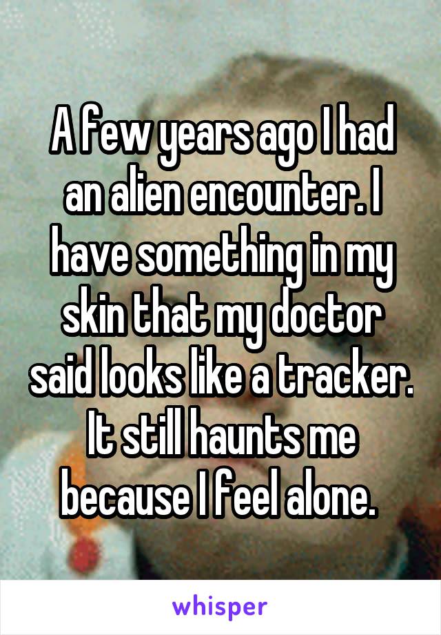 A few years ago I had an alien encounter. I have something in my skin that my doctor said looks like a tracker. It still haunts me because I feel alone. 