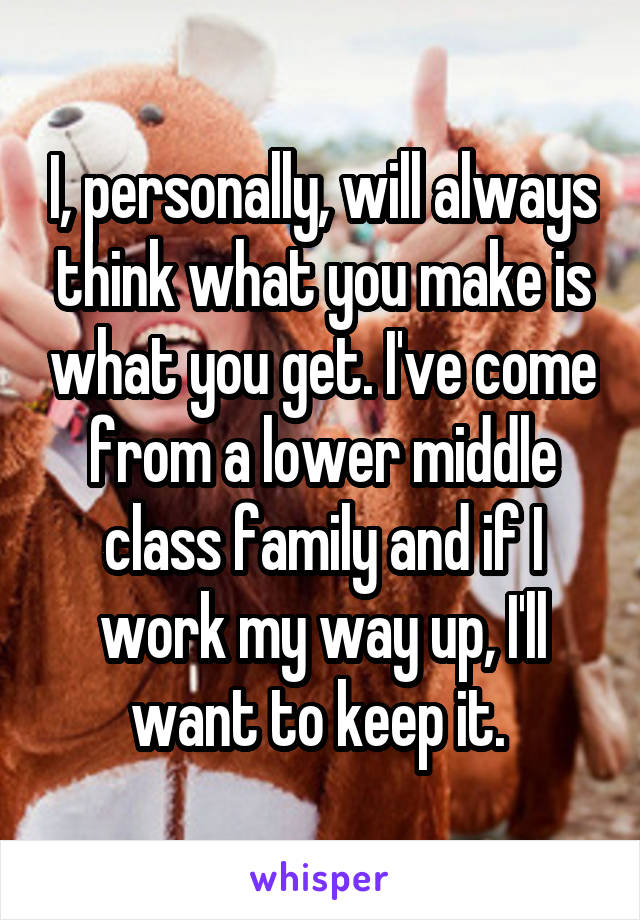 I, personally, will always think what you make is what you get. I've come from a lower middle class family and if I work my way up, I'll want to keep it. 