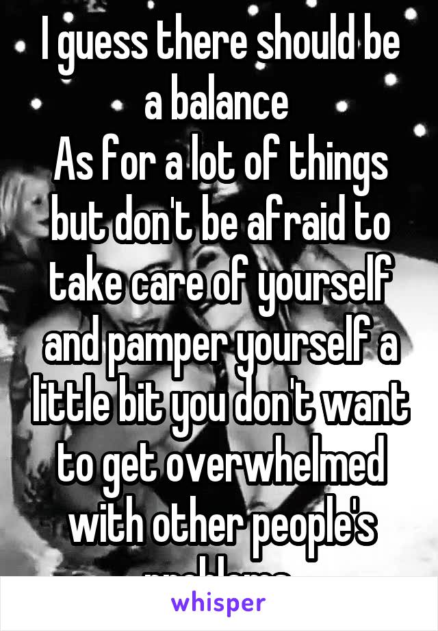 I guess there should be a balance 
As for a lot of things but don't be afraid to take care of yourself and pamper yourself a little bit you don't want to get overwhelmed with other people's problems 