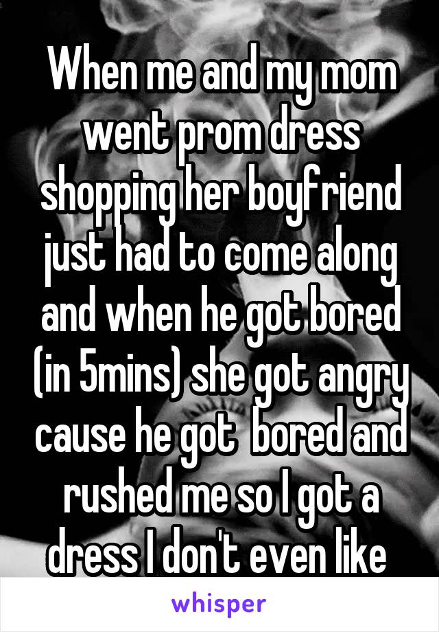 When me and my mom went prom dress shopping her boyfriend just had to come along and when he got bored (in 5mins) she got angry cause he got  bored and rushed me so I got a dress I don't even like 