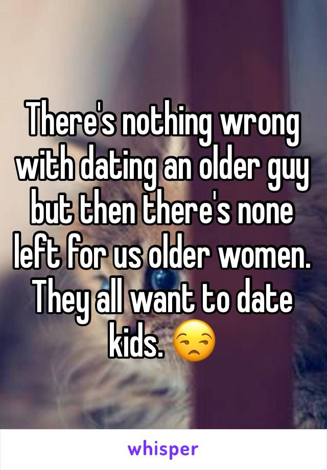 There's nothing wrong with dating an older guy but then there's none left for us older women. They all want to date kids. 😒