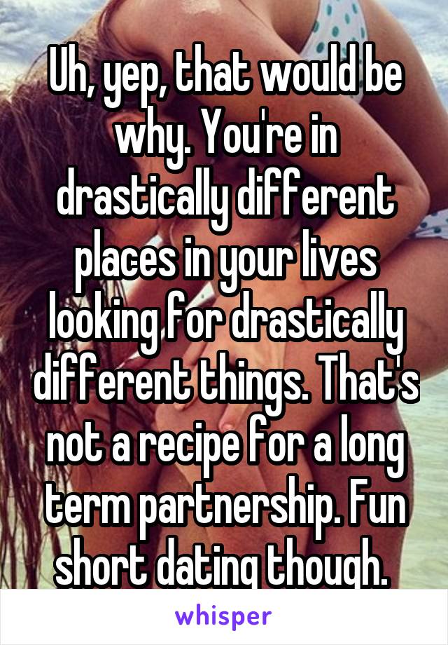 Uh, yep, that would be why. You're in drastically different places in your lives looking for drastically different things. That's not a recipe for a long term partnership. Fun short dating though. 