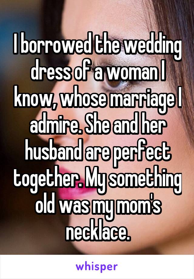 I borrowed the wedding dress of a woman I know, whose marriage I admire. She and her husband are perfect together. My something old was my mom's necklace.