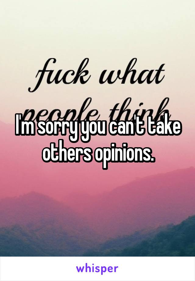 I'm sorry you can't take others opinions.