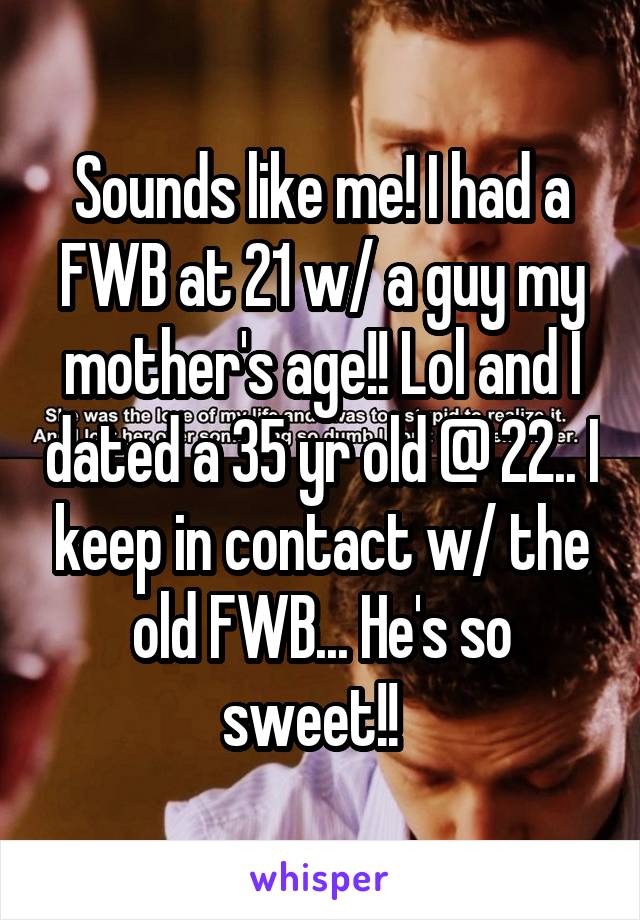 Sounds like me! I had a FWB at 21 w/ a guy my mother's age!! Lol and I dated a 35 yr old @ 22.. I keep in contact w/ the old FWB... He's so sweet!!  