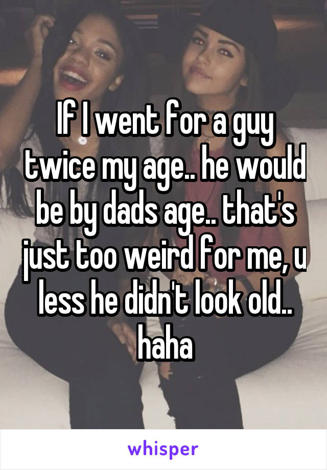 If I went for a guy twice my age.. he would be by dads age.. that's just too weird for me, u less he didn't look old.. haha