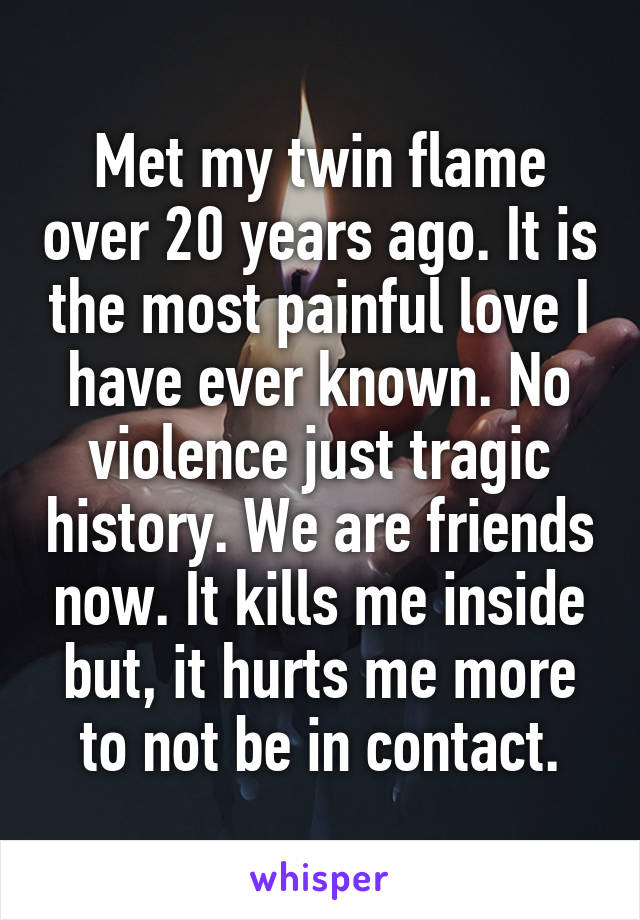 Met my twin flame over 20 years ago. It is the most painful love I have ever known. No violence just tragic history. We are friends now. It kills me inside but, it hurts me more to not be in contact.