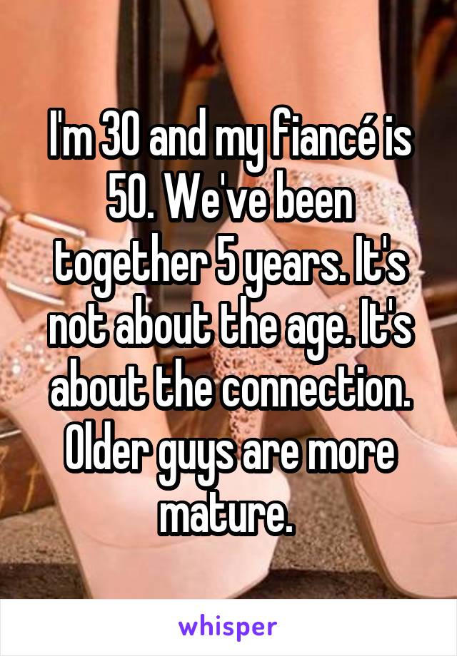 I'm 30 and my fiancé is 50. We've been together 5 years. It's not about the age. It's about the connection. Older guys are more mature. 