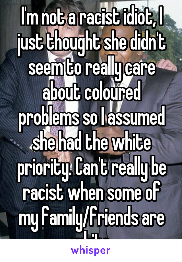 I'm not a racist idiot, I just thought she didn't seem to really care about coloured problems so I assumed she had the white priority. Can't really be racist when some of my family/friends are white.