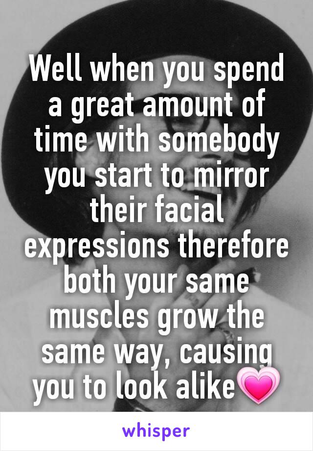 Well when you spend a great amount of time with somebody you start to mirror their facial expressions therefore both your same muscles grow the same way, causing you to look alike💗