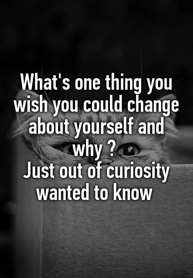 what-s-one-thing-you-wish-you-could-change-about-yourself-and-why