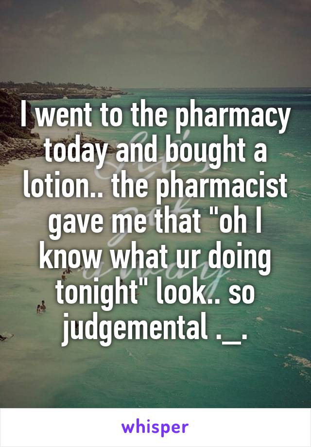 I went to the pharmacy today and bought a lotion.. the pharmacist gave me that "oh I know what ur doing tonight" look.. so judgemental ._.