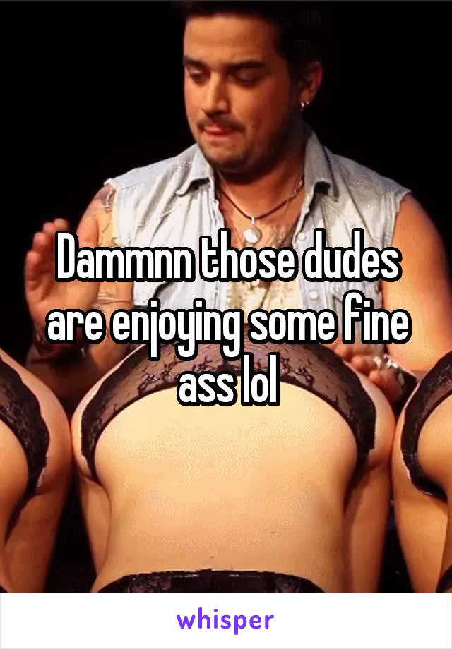 Dammnn those dudes are enjoying some fine ass lol