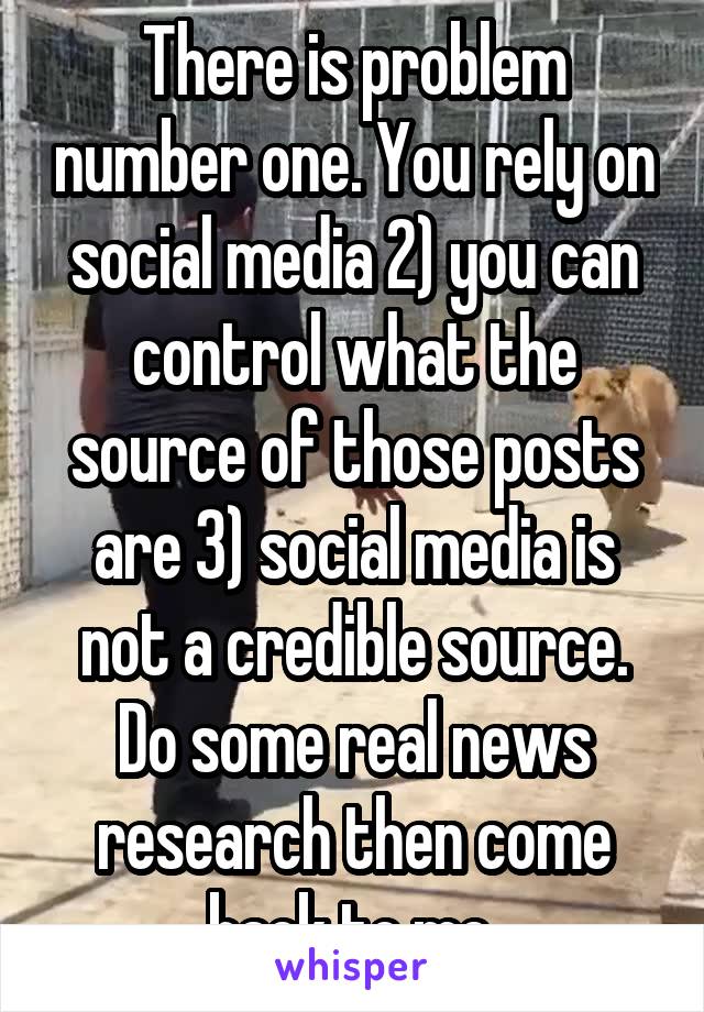 There is problem number one. You rely on social media 2) you can control what the source of those posts are 3) social media is not a credible source. Do some real news research then come back to me.