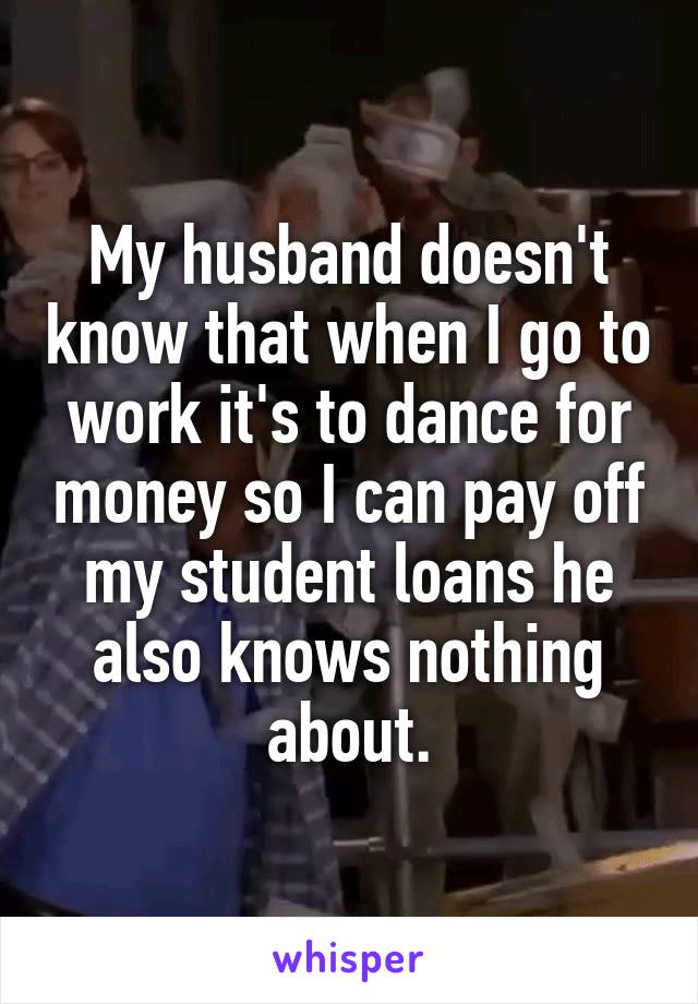My husband doesn't know that when I go to work it's to dance for money so I can pay off my student loans he also knows nothing about.