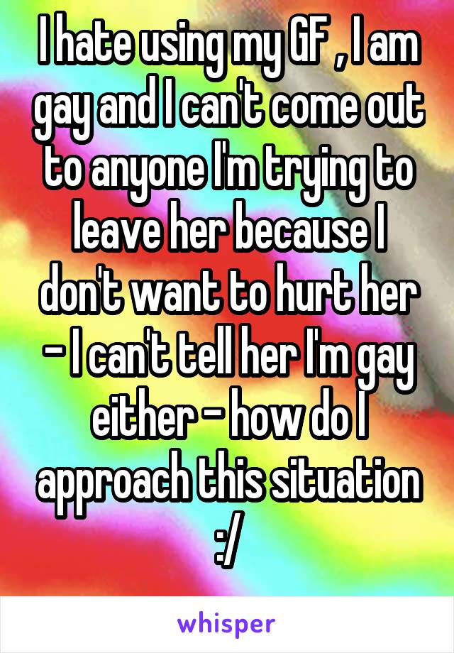 I hate using my GF , I am gay and I can't come out to anyone I'm trying to leave her because I don't want to hurt her - I can't tell her I'm gay either - how do I approach this situation :/
