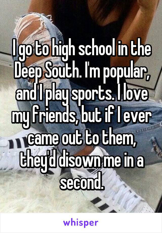 I go to high school in the Deep South. I'm popular, and I play sports. I love my friends, but if I ever came out to them, they'd disown me in a second.