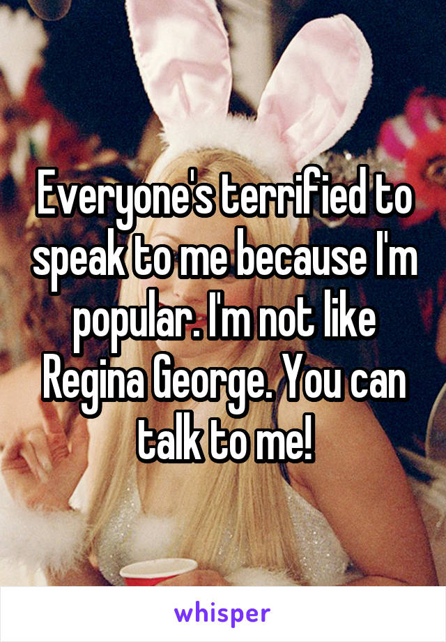 Everyone's terrified to speak to me because I'm popular. I'm not like Regina George. You can talk to me!
